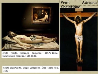 Prof. Adriana
Christinne
Cristo morto, Gregório Fernández (1576-1636).
Escultura em madeira. 1625-1630.
Cristo crucificado, Diego Velázquez. Óleo sobre tela.
1623
 