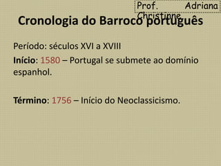 Cronologia do Barroco português
Período: séculos XVI a XVIII
Início: 1580 – Portugal se submete ao domínio
espanhol.
Término: 1756 – Início do Neoclassicismo.
Prof. Adriana
Christinne
 