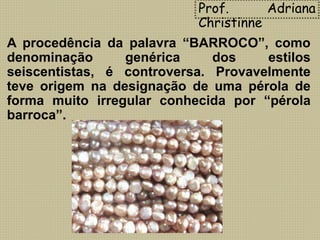 A procedência da palavra “BARROCO”, como
denominação genérica dos estilos
seiscentistas, é controversa. Provavelmente
teve origem na designação de uma pérola de
forma muito irregular conhecida por “pérola
barroca”.
Prof. Adriana
Christinne
 