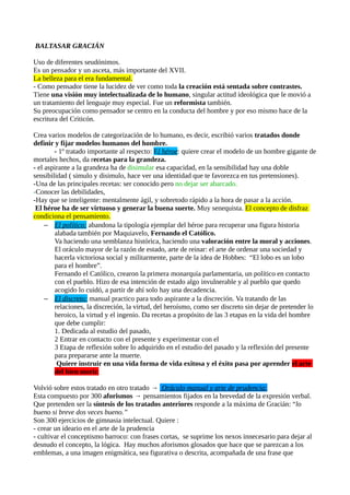 BALTASAR GRACIÁN
Uso de diferentes seudónimos.
Es un pensador y un asceta, más importante del XVII.
La belleza para el era fundamental.
- Como pensador tiene la lucidez de ver como toda la creación está sentada sobre contrastes.
Tiene una visión muy intelectualizada de lo humano, singular actitud ideológica que le movió a
un tratamiento del lenguaje muy especial. Fue un reformista también.
Su preocupación como pensador se centro en la conducta del hombre y por eso mismo hace de la
escritura del Criticón.
Crea varios modelos de categorización de lo humano, es decir, escribió varios tratados donde
definir y fijar modelos humanos del hombre.
- 1º tratado importante al respecto: El héroe: quiere crear el modelo de un hombre gigante de
mortales hechos, da recetas para la grandeza.
- el aspirante a la grandeza ha de disimular esa capacidad, en la sensibilidad hay una doble
sensibilidad ( simulo y disimulo, hace ver una identidad que te favorezca en tus pretensiones).
-Una de las principales recetas: ser conocido pero no dejar ser abarcado.
-Conocer las debilidades,
-Hay que se inteligente: mentalmente ágil, y sobretodo rápido a la hora de pasar a la acción.
El héroe ha de ser virtuoso y generar la buena suerte. Muy senequista. El concepto de disfraz
condiciona el pensamiento.
– El político: abandona la tipología ejemplar del héroe para recuperar una figura historia
alabada también por Maquiavelo, Fernando el Católico.
Va haciendo una semblanza histórica, haciendo una valoración entre la moral y acciones.
El oráculo mayor de la razón de estado, arte de reinar: el arte de ordenar una sociedad y
hacerla victoriosa social y militarmente, parte de la idea de Hobbes: “El lobo es un lobo
para el hombre”.
Fernando el Católico, crearon la primera monarquía parlamentaria, un político en contacto
con el pueblo. Hizo de esa intención de estado algo invulnerable y al pueblo que quedo
acogido lo cuidó, a partir de ahí solo hay una decadencia.
– El discreto: manual practico para todo aspirante a la discreción. Va tratando de las
relaciones, la discreción, la virtud, del heroísmo, como ser discreto sin dejar de pretender lo
heroico, la virtud y el ingenio. Da recetas a propósito de las 3 etapas en la vida del hombre
que debe cumplir:
1. Dedicada al estudio del pasado,
2 Entrar en contacto con el presente y experimentar con el
3 Etapa de reflexión sobre lo adquirido en el estudio del pasado y la reflexión del presente
para prepararse ante la muerte.
Quiere instruir en una vida forma de vida exitosa y el éxito pasa por aprender el arte
del bien morir.
Volvió sobre estos tratado en otro tratado → Oráculo manual y arte de prudencia:
Esta compuesto por 300 aforismos → pensamientos fijados en la brevedad de la expresión verbal.
Que pretenden ser la síntesis de los tratados anteriores responde a la máxima de Gracián: “lo
bueno si breve dos veces bueno.”
Son 300 ejercicios de gimnasia intelectual. Quiere :
- crear un ideario en el arte de la prudencia
- cultivar el conceptismo barroco: con frases cortas, se suprime los nexos innecesario para dejar al
desnudo el concepto, la lógica. Hay muchos aforismos glosados que hace que se parezcan a los
emblemas, a una imagen enigmática, sea figurativa o descrita, acompañada de una frase que

 
