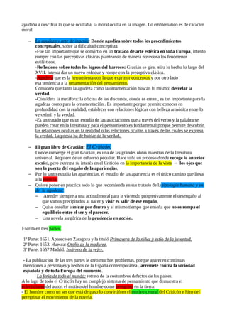 ayudaba a descifrar lo que se ocultaba, la moral oculta en la imagen. Lo emblemático es de carácter
moral.
– La agudeza y arte de ingenio: Donde agudiza sobre todos los procedimientos
conceptuales, sobre la dificultad conceptista.
-Fue tan importante que se convirtió en un tratado de arte estética en toda Europa, intento
romper con las preceptivas clásicas planteando de manera novedosa los fenómenos
estilísticos.
-Reflexiono sobre todos los logros del barroco: Gracián se gira, mira lo hecho lo largo del
XVII. Intenta dar un nuevo enfoque y rompe con la preceptiva clásica.
-Agudeza que es la herramienta con la que exprimir conceptos y por otro lado
esa tendencia a la ornamentación del pensamiento.
Considera que tanto la agudeza como la ornamentación buscan lo mismo: desvelar la
verdad.
-Considera la metáfora: la oficina de los discursos, donde se crean , es tan importante para la
agudeza como para la ornamentación . Es importante porque permite conocer en
profundidad con la realidad, establecer con relaciones lógicas con belleza armónica entre lo
verosímil y la verdad.
-Es un tratado que es un estudio de las asociaciones que a través del verbo y la palabra se
pueden crear en la literatura y para el pensamiento es fundamental porque permite descubrir
las relaciones ocultas en la realidad o las relaciones ocultas a través de las cuales se expresa
la verdad. La poesía ha de hablar de la verdad.
– El gran libro de Gracián: El Criticón,
Donde converge el gran Gracián, es una de las grandes obras maestras de la literatura
universal. Requiere de un esfuerzo peculiar. Hace todo un proceso donde recoge lo anterior
escrito, pero extrema su interés en el Criticón en la importancia de la vista → los ojos que
son la puerta del engaño de la apariencias.
– Por lo tanto estudia las apariencias, el estudio de las apariencia es el único camino que lleva
a la esencia.
– Quiere poner en practica todo lo que recomienda en sus tratado de la tipología humana y en
de la agudeza:
– Atender siempre a una actitud moral para ir viviendo progresivamente el desengaño al
que somos precipitados al nacer y vivir es salir de ese engaño,
– Quiso enseñar a mirar por dentro y al mismo tiempo que enseña que no se rompa el
equilibrio entre el ser y el parecer.
– Una novela alegórica de la prudencia en acción.
Escrita en tres partes.
1º Parte: 1651. Aparece en Zaragoza y la tituló Primavera de la niñez y estío de la juventud.
2º Parte: 1653. Huesca: Otoño de la madurez.
3º Parte: 1657 Madrid: Invierno de la vejez.
- La publicación de las tres partes le creo muchos problemas, porque aparecen continuas
menciones a personajes y hechos de la España contemporánea , arremete contra la sociedad
española y de toda Europa del momento.
La feria de todo el mundo: retrato de la costumbres defectos de los países.
A lo lago de todo el Criticón hay un complejo sistema de pensamiento que demuestra el
eclecticismo del autor, el motivo del hombre como peregrino en la tierra:
- El hombre como un ser que está de paso lo convirtió en el motivo central del Criticón e hizo del
peregrinar el movimiento de la novela.

 