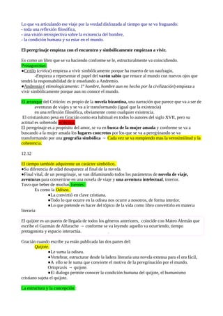 Lo que va articulando ese viaje por la verdad disfrazada al tiempo que se va fraguando:
- toda una reflexión filosófica,
- una visión retrospectiva sobre la existencia del hombre,
- la condición humana y su estar en el mundo.
El peregrinaje empieza con el encuentro y simbólicamente empiezan a vivir.
Es como un libro que se va haciendo conforme se le, estructuralmente va coincidiendo.
Protagonistas:
●Critilo (critica) empieza a vivir simbólicamente porque ha muerto de un naufragio,
-Empieza a representar el papel del varón sabio que renace al mundo con nuevos ojos que
tendrá la responsabilidad de ir enseñando a Andremio.
●Andremio ( etimologicamente: 1º hombre, hombre aun no hecho por la civilización) empieza a
vivir simbólicamente porque aun no conoce el mundo.
El arranque del Criticón: es propio de la novela bizantina, una narración que parece que va a ser de
aventuras de viajes y se va a ir transformando (igual que la existencia)
en una reflexión filosófica, obviamente como cualquier existencia.
El cristianismo pesa en Gracián como era habitual en todos lo autores del siglo XVII, pero su
actitud es sobretodo ecléctica.
El peregrinaje es a propósito del amor, se va en busca de la mujer amada y conforme se va a
buscando a la mujer amada los lugares concretos por los que se va a peregrinando se va
transformando por una geografía simbólica → Cada vez se va rompiendo mas la verosimilitud y la
coherencia.
12.12
El tiempo también adquirente un carácter simbólico.
●Su diferencia de edad desaparece al final de la novela.
●Final vital, de un peregrinaje, se van difuminando todos los parámetros de novela de viaje,
aventuras para convertirse en una novela de viaje y una aventura intelectual, interior.
Tuvo que beber de muchas fuentes:
Es como la Odisea.
●La convirtió en clave cristiana.
●Todo lo que ocurre en la odisea nos ocurre a nosotros, de forma interior.
●Lo que pretende es hacer del tópico de la vida como libro convertirlo en materia
literaria
El quijote es un puerto de llegada de todos los géneros anteriores, coincide con Mateo Alemán que
escribe el Guzmán de Alfarache → conforme se va leyendo aquello va ocurriendo, tiempo
protagonista y espacio interactúa.
Gracián cuando escribe ya están publicada las dos partes del:
Quijote.
●Le suma la odisea.
●Vertebrar, estructurar desde la ladera literaria una novela extensa para el era fácil,
●A ello se le suma que convierte el motivo de la peregrinación por el mundo.
Ortopraxis → quijote.
●El dialogo permite conocer la condición humana del quijote, el humanismo
cristiano sujeta el quijote.
La estructura y la concepción :

 