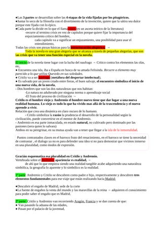 ●Las 3 partes se desarrollan sobre las 4 etapas de la vida fijadas por los pitagóricos.
●Juntar lo seco de la filosofía con el divertimento de la invención, quiere que la sátira sea dulce
porque este fijada con lo épico.
●Cada parte la divide en lo que el llama crisis (es un asceta teórico de la literatura)
-recurre al termino crisis en vez de capítulos porque quiere fijar la importancia del
enjuiciamiento crítico del hombre,
cada capitulo va a significar un enjuzamiento, una posibilidad para usar el
entendimiento,
Todas las crisis son piezas básicas para la estructuración alegórica, →
Toda la novela es una gran alegoría que se alcanza a través de pequeñas alegorías, que son
las crisis que va tener una función especial en la novela.
El inicio de la novela tiene lugar con la lucha del naufrago → Critico contra los elementos las olas,
etc,
● Encuentra una isla, iba a España en busca de su amada Felisinda. Recurre a elemento muy
parecido a lo que utiliza Quevedo en sus soledades.
● Critilo va a ser naufrago (metáfora del despertar intelectual),
● Es salvado por un joven criado entre fieras, el buen salvaje, el encuentro simboliza el inicio de
una nueva vida, de la novela,
- Dos hombres que son las dos naturalezas que nos habitan:
-Lo natura no adulterado por ninguna norma o aprendizaje social
-El fruto del proceso de civilización →
Critilo es el hombre viejo y Andremio el hombre nuevo tiene que dar lugar a una nueva
realidad humana. Lo viejo es todo lo que ha vivido mas allá de la trascendencia y el nuevo
aprende a vivir.
Relación que crea una dinámica en claro oscuro de lo humano.
- Critilo simboliza la razón la prudencia el desarrollo de la personalidad según la
civilización, puede convertirse en el mentor de Andremio.
- Andremio es esa parte inmaculada, en estado natural, no cultivado pero dominado por las
pasiones (sera quien lo salvara)
Ambos en su peregrinar, en su mutua ayuda van a tener que llegar a la isla de la inmortalidad.
Puntos contrastados claves en el barroco fruto del renacimiento, en el barroco se tiene la necesidad
de contrastar , el dialogo ya no es para defender una idea si no para demostrar que vivimos inmerso
en una pluralidad, como modos de expresión.
Gracián esquematiza esa pluralidad en Critilo y Andremio.
Vertebrada sobre el dualismo: apariencia vs realidad, →
de ahí que lo que empieza siendo una realidad tangible acabe adquiriendo una naturaleza
simbólica, la geografía lo aparente y lo simbólico es la realidad.
1º parte: Andremio y Critilo se descubren como padre e hijo, respectivamente y descubren tres
elementos fundamentales para ese viaje que están realizando hacia Madrid:
●Descubrir el engaño de Madrid, sede de la corte
●La fuente de engaños la venta del mundo y las maravillas de la reina → adquieren el conocimiento
para poder saber el engaño que es Madrid.
2º parte: Critilo y Andremio van recorriendo Aragón, Francia y se dan cuenta de que:
● Van pasando la aduana de las edades,
● Pasan por el palacio de la juventud,

 