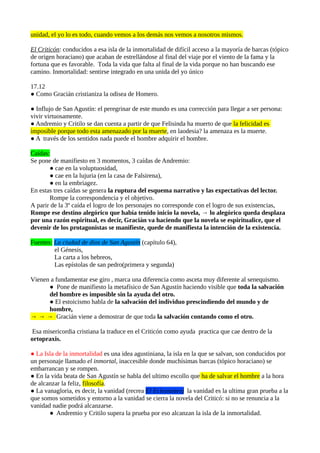 unidad, el yo lo es todo, cuando vemos a los demás nos vemos a nosotros mismos.
El Criticón: conducidos a esa isla de la inmortalidad de difícil acceso a la mayoría de barcas (tópico
de origen horaciano) que acaban de estrellándose al final del viaje por el viento de la fama y la
fortuna que es favorable. Toda la vida que falta al final de la vida porque no han buscando ese
camino. Inmortalidad: sentirse integrado en una unida del yo único
17.12
● Como Gracián cristianiza la odisea de Homero.
● Influjo de San Agustín: el peregrinar de este mundo es una corrección para llegar a ser persona:
vivir virtuosamente.
● Andremio y Critilo se dan cuenta a partir de que Felisinda ha muerto de que la felicidad es
imposible porque todo esta amenazado por la muerte, en laodesia? la amenaza es la muerte.
● A través de los sentidos nada puede el hombre adquirir el hombre.
Caídas:
Se pone de manifiesto en 3 momentos, 3 caídas de Andremio:
● cae en la voluptuosidad,
● cae en la lujuria (en la casa de Falsirena),
● en la embriagez.
En estas tres caídas se genera la ruptura del esquema narrativo y las expectativas del lector.
Rompe la correspondencia y el objetivo.
A parir de la 3º caída el logro de los personajes no corresponde con el logro de sus existencias,
Rompe ese destino alegórico que había tenido inicio la novela, → lo alegórico queda desplaza
por una razón espiritual, es decir, Gracián va haciendo que la novela se espiritualice, que el
devenir de los protagonistas se manifieste, quede de manifiesta la intención de la existencia.
Fuentes: La ciudad de dios de San Agustín (capítulo 64),
el Génesis,
La carta a los hebreos,
Las epístolas de san pedro(primera y segunda)
Vienen a fundamentar ese giro , marca una diferencia como asceta muy diferente al senequismo.
● Pone de manifiesto la metafísico de San Agustín haciendo visible que toda la salvación
del hombre es imposible sin la ayuda del otro.
● El estoicismo habla de la salvación del individuo prescindiendo del mundo y de
hombre,
→ → → Gracián viene a demostrar de que toda la salvación contando como el otro.
Esa misericordia cristiana la traduce en el Criticón como ayuda practica que cae dentro de la
ortopraxis.
● La Isla de la inmortalidad es una idea agustiniana, la isla en la que se salvan, son conducidos por
un personaje llamado el inmortal, inaccesible donde muchísimas barcas (tópico horaciano) se
embarrancan y se rompen.
● En la vida beata de San Agustín se habla del ultimo escollo que ha de salvar el hombre a la hora
de alcanzar la feliz, filosofía.
● La vanagloria, es decir, la vanidad (recrea El Eclesiastes) la vanidad es la ultima gran prueba a la
que somos sometidos y entorno a la vanidad se cierra la novela del Criticó: si no se renuncia a la
vanidad nadie podrá alcanzarse.
● Andremio y Critilo supera la prueba por eso alcanzan la isla de la inmortalidad.

 