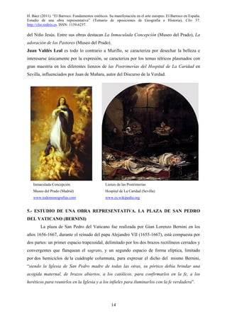 H. Báez (2011). “El Barroco. Fundamentos estéticos. Su manifestación en el arte europeo. El Barroco en España.
Estudio de una obra representativa” (Temario de oposiciones de Geografía e Historia), Clío 37.
http://clio.rediris.es. ISSN: 1139-6237.
14
del Niño Jesús. Entre sus obras destacan La Inmaculada Concepción (Museo del Prado), La
adoración de los Pastores (Museo del Prado).
Juan Valdés Leal es todo lo contrario a Murillo, se caracteriza por desechar la belleza e
interesarse únicamente por la expresión, se caracteriza por los temas tétricos plasmados con
gran maestría en los diferentes lienzos de las Postrimerías del Hospital de La Caridad en
Sevilla, influenciados por Juan de Mañara, autor del Discurso de la Verdad.
5.- ESTUDIO DE UNA OBRA REPRESENTATIVA. LA PLAZA DE SAN PEDRO
DEL VATICANO (BERNINI)
La plaza de San Pedro del Vaticano fue realizada por Gian Lorenzo Bernini en los
años 1656-1667, durante el reinado del papa Alejandro VII (1655-1667), está compuesta por
dos partes: un primer espacio trapezoidal, delimitado por los dos brazos rectilíneos cerrados y
convergentes que flanquean el sagrato, y un segundo espacio de forma elíptica, limitado
por dos hemiciclos de la cuádruple columnata, para expresar el dicho del mismo Bernini,
“siendo la Iglesia de San Pedro madre de todas las otras, su pórtico debía brindar una
acogida maternal, de brazos abiertos, a los católicos, para confirmarlos en la fe, a los
heréticos para reunirlos en la Iglesia y a los infieles para iluminarlos con la fe verdadera”.
Inmaculada Concepción
Museo del Prado (Madrid)
www.todomonografias.com
Lienzo de las Postrimerías
Hospital de La Caridad (Sevilla)
www.es.wikipedia.org
 