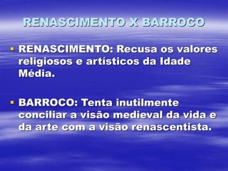 RENASCIMENTO X BARROCO
 RENASCIMENTO: Recusa os valores
religiosos e artísticos da Idade
Média.
 BARROCO: Tenta inutilmente
conciliar a visão medieval da vida e
da arte com a visão renascentista.
 