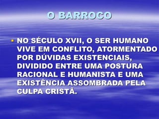 O BARROCO
 NO SÉCULO XVII, O SER HUMANO
VIVE EM CONFLITO, ATORMENTADO
POR DÚVIDAS EXISTENCIAIS,
DIVIDIDO ENTRE UMA POSTURA
RACIONAL E HUMANISTA E UMA
EXISTÊNCIA ASSOMBRADA PELA
CULPA CRISTÃ.
 