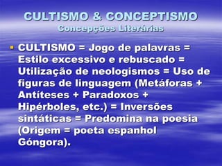 CULTISMO & CONCEPTISMO
Concepções Literárias
 CULTISMO = Jogo de palavras =
Estilo excessivo e rebuscado =
Utilização de neologismos = Uso de
figuras de linguagem (Metáforas +
Antíteses + Paradoxos +
Hipérboles, etc.) = Inversões
sintáticas = Predomina na poesia
(Origem = poeta espanhol
Góngora).
 