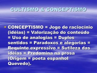 CULTISMO & CONCEPTISMO
 CONCEPTISMO = Jogo de raciocínio
(idéias) = Valorização do conteúdo
= Uso de analogias = Duplos
sentidos = Paradoxos e alegorias =
Requinte expressivo = Sutileza das
idéias = Predomina na prosa
(Origem = poeta espanhol
Quevedo).
 