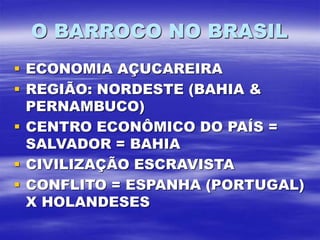 O BARROCO NO BRASIL
 ECONOMIA AÇUCAREIRA
 REGIÃO: NORDESTE (BAHIA &
PERNAMBUCO)
 CENTRO ECONÔMICO DO PAÍS =
SALVADOR = BAHIA
 CIVILIZAÇÃO ESCRAVISTA
 CONFLITO = ESPANHA (PORTUGAL)
X HOLANDESES
 