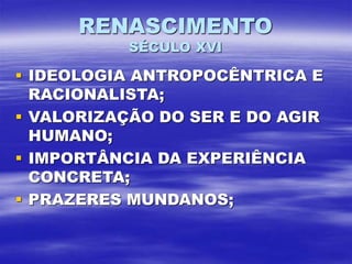 RENASCIMENTO
SÉCULO XVI
 IDEOLOGIA ANTROPOCÊNTRICA E
RACIONALISTA;
 VALORIZAÇÃO DO SER E DO AGIR
HUMANO;
 IMPORTÂNCIA DA EXPERIÊNCIA
CONCRETA;
 PRAZERES MUNDANOS;
 