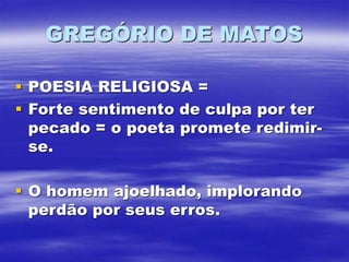 GREGÓRIO DE MATOS
 POESIA RELIGIOSA =
 Forte sentimento de culpa por ter
pecado = o poeta promete redimir-
se.
 O homem ajoelhado, implorando
perdão por seus erros.
 