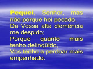 Pequei, Senhor, mas
não porque hei pecado,
Da Vossa alta clemência
me despido;
Porque quanto mais
tenho delinqüido,
Vos tenho a perdoar mais
empenhado.
 