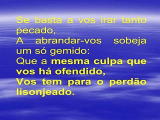 Se basta a vos irar tanto
pecado,
A abrandar-vos sobeja
um só gemido:
Que a mesma culpa que
vos há ofendido,
Vos tem para o perdão
lisonjeado.
 