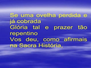 Se uma ovelha perdida e
já cobrada
Glória tal e prazer tão
repentino
Vos deu, como afirmais
na Sacra História,
 