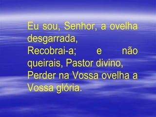 Eu sou, Senhor, a ovelha
desgarrada,
Recobrai-a; e não
queirais, Pastor divino,
Perder na Vossa ovelha a
Vossa glória.
 