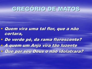 GREGÓRIO DE MATOS
 Quem vira uma tal flor, que a não
cortara,
 De verde pé, da rama florescente?
 A quem um Anjo vira tão luzente
 Que por seu Deus o não idolatrara?
 
