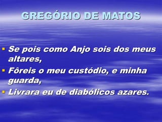 GREGÓRIO DE MATOS
 Se pois como Anjo sois dos meus
altares,
 Fôreis o meu custódio, e minha
guarda,
 Livrara eu de diabólicos azares.
 