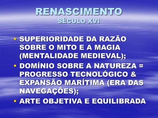 RENASCIMENTO
SÉCULO XVI
 SUPERIORIDADE DA RAZÃO
SOBRE O MITO E A MAGIA
(MENTALIDADE MEDIEVAL);
 DOMÍNIO SOBRE A NATUREZA =
PROGRESSO TECNOLÓGICO &
EXPANSÃO MARÍTIMA (ERA DAS
NAVEGAÇÕES);
 ARTE OBJETIVA E EQUILIBRADA
 