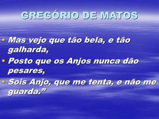 GREGÓRIO DE MATOS
 Mas vejo que tão bela, e tão
galharda,
 Posto que os Anjos nunca dão
pesares,
 Sois Anjo, que me tenta, e não me
guarda.”
 