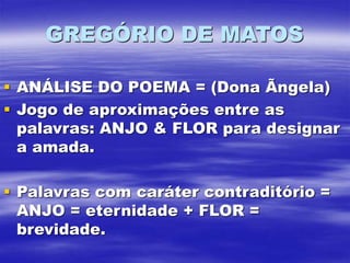 GREGÓRIO DE MATOS
 ANÁLISE DO POEMA = (Dona Ãngela)
 Jogo de aproximações entre as
palavras: ANJO & FLOR para designar
a amada.
 Palavras com caráter contraditório =
ANJO = eternidade + FLOR =
brevidade.
 