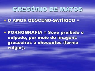 GREGÓRIO DE MATOS
 O AMOR OBSCENO-SATÍRICO =
 PORNOGRAFIA = Sexo proibido e
culpado, por meio de imagens
grosseiras e chocantes (forma
vulgar).
 