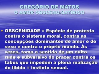 GREGÓRIO DE MATOS
O AMOR OBSCENO-SATÍRICO
 OBSCENIDADE = Espécie de protesto
contra o sistema moral, contra as
concepções dominantes de amor e de
sexo e contra o próprio mundo. Às
vezes, toma o sentido de um culto
rude e subversivo do prazer contra os
tabus que impedem a plena realização
do libido = instinto sexual.
 