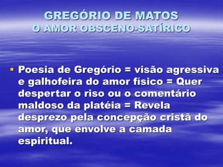 GREGÓRIO DE MATOS
O AMOR OBSCENO-SATÍRICO
 Poesia de Gregório = visão agressiva
e galhofeira do amor físico = Quer
despertar o riso ou o comentário
maldoso da platéia = Revela
desprezo pela concepção cristã do
amor, que envolve a camada
espiritual.
 
