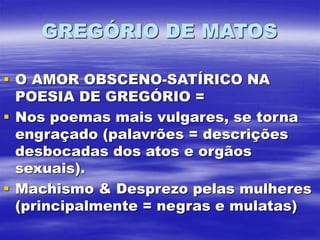 GREGÓRIO DE MATOS
 O AMOR OBSCENO-SATÍRICO NA
POESIA DE GREGÓRIO =
 Nos poemas mais vulgares, se torna
engraçado (palavrões = descrições
desbocadas dos atos e orgãos
sexuais).
 Machismo & Desprezo pelas mulheres
(principalmente = negras e mulatas)
 
