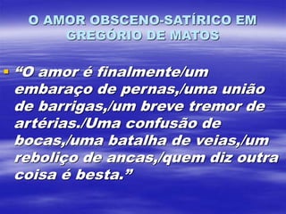 O AMOR OBSCENO-SATÍRICO EM
GREGÓRIO DE MATOS
 “O amor é finalmente/um
embaraço de pernas,/uma união
de barrigas,/um breve tremor de
artérias./Uma confusão de
bocas,/uma batalha de veias,/um
reboliço de ancas,/quem diz outra
coisa é besta.”
 