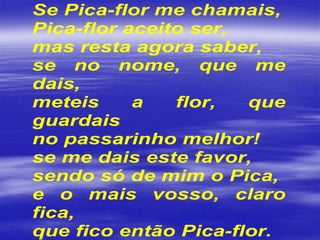 Se Pica-flor me chamais,
Pica-flor aceito ser,
mas resta agora saber,
se no nome, que me
dais,
meteis a flor, que
guardais
no passarinho melhor!
se me dais este favor,
sendo só de mim o Pica,
e o mais vosso, claro
fica,
que fico então Pica-flor.
 