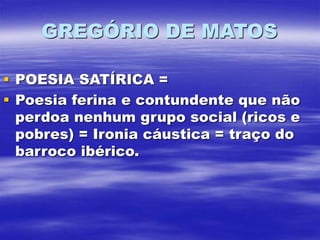 GREGÓRIO DE MATOS
 POESIA SATÍRICA =
 Poesia ferina e contundente que não
perdoa nenhum grupo social (ricos e
pobres) = Ironia cáustica = traço do
barroco ibérico.
 