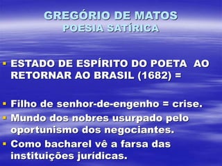 GREGÓRIO DE MATOS
POESIA SATÍRICA
 ESTADO DE ESPÍRITO DO POETA AO
RETORNAR AO BRASIL (1682) =
 Filho de senhor-de-engenho = crise.
 Mundo dos nobres usurpado pelo
oportunismo dos negociantes.
 Como bacharel vê a farsa das
instituições jurídicas.
 