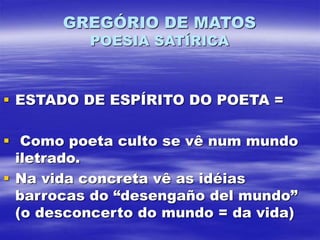 GREGÓRIO DE MATOS
POESIA SATÍRICA
 ESTADO DE ESPÍRITO DO POETA =
 Como poeta culto se vê num mundo
iletrado.
 Na vida concreta vê as idéias
barrocas do “desengaño del mundo”
(o desconcerto do mundo = da vida)
 