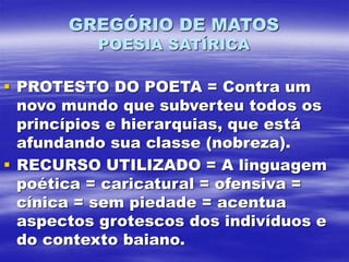 GREGÓRIO DE MATOS
POESIA SATÍRICA
 PROTESTO DO POETA = Contra um
novo mundo que subverteu todos os
princípios e hierarquias, que está
afundando sua classe (nobreza).
 RECURSO UTILIZADO = A linguagem
poética = caricatural = ofensiva =
cínica = sem piedade = acentua
aspectos grotescos dos indivíduos e
do contexto baiano.
 