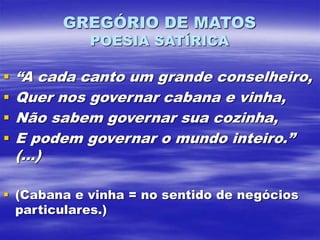 GREGÓRIO DE MATOS
POESIA SATÍRICA
 “A cada canto um grande conselheiro,
 Quer nos governar cabana e vinha,
 Não sabem governar sua cozinha,
 E podem governar o mundo inteiro.”
(...)
 (Cabana e vinha = no sentido de negócios
particulares.)
 