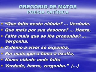 GREGÓRIO DE MATOS
POESIA SATÍRICA
 “Que falta nesta cidade? ... Verdade.
 Que mais por sua desonra? ... Honra.
 Falta mais que se lhe proponha? ...
Vergonha.
 O demo a viver se exponha,
 Por mais que a fama a exalta,
 Numa cidade onde falta
 Verdade, honra, vergonha.” (...)
 