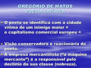 GREGÓRIO DE MATOS
POESIA SATÍRICA
 O poeta se identifica com a cidade
vítima de um inimigo maior =
o capitalismo comercial europeu =
 Visão conservadora e reacionária do
poeta.
 A empresa mercantilista (“a máquina
mercante”) é a responsável pelo
declínio da sua classe (nobreza).
 