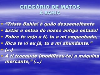 GREGÓRIO DE MATOS
À BAHIA
 “Triste Bahia! ó quão dessemelhante
 Estás e estou do nosso antigo estado!
 Pobre te vejo a ti, tu a mi empenhado,
 Rica te vi eu já, tu a mi abundante.”
 (...)
 A ti trocou-te (modificou-te) a máquina
mercante,” (...)
 