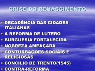 CRISE DO RENASCIMENTO
 DECADÊNCIA DAS CIDADES
ITALIANAS
 A REFORMA DE LUTERO
 BURGUESIA FORTALECIDA
 NOBREZA AMEAÇADA
 CONTURBAÇÕES SOCIAIS E
RELIGIOSAS
 CONCÍLIO DE TRENTO(1545)
 CONTRA-REFORMA
 