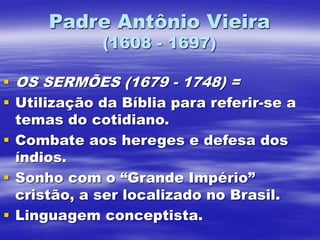 Padre Antônio Vieira
(1608 - 1697)
 OS SERMÕES (1679 - 1748) =
 Utilização da Bíblia para referir-se a
temas do cotidiano.
 Combate aos hereges e defesa dos
índios.
 Sonho com o “Grande Império”
cristão, a ser localizado no Brasil.
 Linguagem conceptista.
 