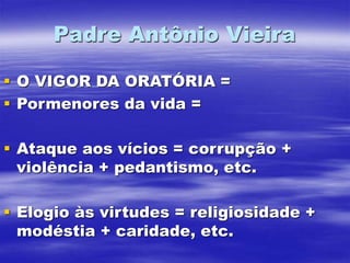 Padre Antônio Vieira
 O VIGOR DA ORATÓRIA =
 Pormenores da vida =
 Ataque aos vícios = corrupção +
violência + pedantismo, etc.
 Elogio às virtudes = religiosidade +
modéstia + caridade, etc.
 