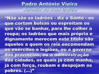 Padre Antônio Vieira
Sermão do bom ladrão
 “Não são só ladrões - diz o Santo - os
que cortam bolsas ou espreitam os
que vão se banhar, para lhe colher a
roupa; os ladrões que mais própria e
dignamente merecem este título são
aqueles a quem os reis encomendam
os exércitos e legiões, ou o governo
das províncias, ou a administração
das cidades, os quais já com manha,
já com força, roubam e despojam os
pobres. (...)”
 