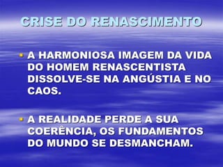 CRISE DO RENASCIMENTO
 A HARMONIOSA IMAGEM DA VIDA
DO HOMEM RENASCENTISTA
DISSOLVE-SE NA ANGÚSTIA E NO
CAOS.
 A REALIDADE PERDE A SUA
COERÊNCIA, OS FUNDAMENTOS
DO MUNDO SE DESMANCHAM.
 