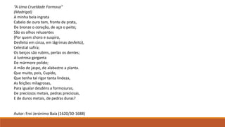 “A Uma Crueldade Formosa”
(Madrigal)
A minha bela ingrata
Cabelo de ouro tem, fronte de prata,
De bronze o coração, de aço o peito;
São os olhos reluzentes
(Por quem choro e suspiro,
Desfeito em cinza, em lágrimas desfeito),
Celestial safira;
Os beiços são rubins, perlas os dentes;
A lustrosa garganta
De mármore polido;
A mão de jaspe, de alabastro a planta.
Que muito, pois, Cupido,
Que tenha tal rigor tanta lindeza,
As feições milagrosas,
Para igualar desdéns a formosuras,
De preciosos metais, pedras preciosas,
E de duros metais, de pedras duras?
Autor: Frei Jerónimo Baía (1620/30-1688)
 