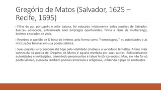 Gregório de Matos (Salvador, 1625 –
Recife, 1695)
o Filho de pai português e mãe baiana, foi educado inicialmente pelos jesuítas de Salvador.
Exerceu advocacia, entremeada com empregos oportunistas. Tinha a fama de mulherengo,
boêmio e tocador de viola.
o Recebeu o apelido de O boca do inferno, pela forma como “homenageou” as autoridades e as
instituições baianas em sua poesia satírica.
o Suas poesias surpreendem até hoje pela vitalidade criativa e a variedade temática. A face mais
conhecida da poesia de Gregório de Matos é aquela revelada por suas sátiras. Ridicularizando
autoridades e instituições, demolindo preconceitos e tabus histórico-sociais. Mas, ele não foi só
poeta satírico, escreveu também poemas amorosos e religiosos, utilizando o jogo de contrastes.
 
