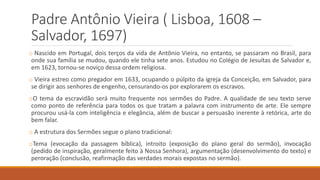 Padre Antônio Vieira ( Lisboa, 1608 –
Salvador, 1697)
o Nascido em Portugal, dois terços da vida de Antônio Vieira, no entanto, se passaram no Brasil, para
onde sua família se mudou, quando ele tinha sete anos. Estudou no Colégio de Jesuítas de Salvador e,
em 1623, tornou-se noviço dessa ordem religiosa.
o Vieira estreo como pregador em 1633, ocupando o púlpito da igreja da Conceição, em Salvador, para
se dirigir aos senhores de engenho, censurando-os por explorarem os escravos.
oO tema da escravidão será muito frequente nos sermões do Padre. A qualidade de seu texto serve
como ponto de referência para todos os que tratam a palavra com instrumento de arte. Ele sempre
procurou usá-la com inteligência e elegância, além de buscar a persuasão inerente à retórica, arte do
bem falar.
o A estrutura dos Sermões segue o plano tradicional:
oTema (evocação da passagem bíblica), introito (exposição do plano geral do sermão), invocação
(pedido de inspiração, geralmente feito à Nossa Senhora), argumentação (desenvolvimento do texto) e
peroração (conclusão, reafirmação das verdades morais expostas no sermão).
 