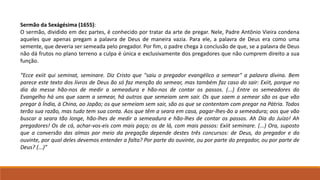 Sermão da Sexágésima (1655):
O sermão, dividido em dez partes, é conhecido por tratar da arte de pregar. Nele, Padre Antônio Vieira condena
aqueles que apenas pregam a palavra de Deus de maneira vazia. Para ele, a palavra de Deus era como uma
semente, que deveria ser semeada pelo pregador. Por fim, o padre chega à conclusão de que, se a palavra de Deus
não dá frutos no plano terreno a culpa é única e exclusivamente dos pregadores que não cumprem direito a sua
função.
“Ecce exiit qui seminat, seminare. Diz Cristo que "saiu o pregador evangélico a semear" a palavra divina. Bem
parece este texto dos livros de Deus ão só faz menção do semear, mas também faz caso do sair: Exiit, porque no
dia da messe hão-nos de medir a semeadura e hão-nos de contar os passos. (...) Entre os semeadores do
Evangelho há uns que saem a semear, há outros que semeiam sem sair. Os que saem a semear são os que vão
pregar à Índia, à China, ao Japão; os que semeiam sem sair, são os que se contentam com pregar na Pátria. Todos
terão sua razão, mas tudo tem sua conta. Aos que têm a seara em casa, pagar-lhes-ão a semeadura; aos que vão
buscar a seara tão longe, hão-lhes de medir a semeadura e hão-lhes de contar os passos. Ah Dia do Juízo! Ah
pregadores! Os de cá, achar-vos-eis com mais paço; os de lá, com mais passos: Exiit seminare. (...) Ora, suposto
que a conversão das almas por meio da pregação depende destes três concursos: de Deus, do pregador e do
ouvinte, por qual deles devemos entender a falta? Por parte do ouvinte, ou por parte do pregador, ou por parte de
Deus? (...)”
 