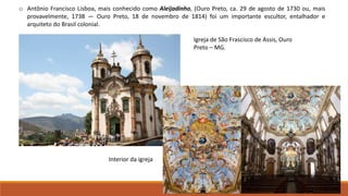 o Antônio Francisco Lisboa, mais conhecido como Aleijadinho, (Ouro Preto, ca. 29 de agosto de 1730 ou, mais
provavelmente, 1738 — Ouro Preto, 18 de novembro de 1814) foi um importante escultor, entalhador e
arquiteto do Brasil colonial.
Igreja de São Frascisco de Assis, Ouro
Preto – MG.
Interior da igreja
 