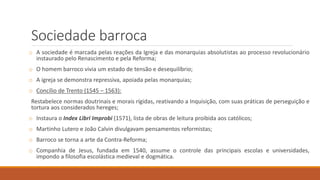Sociedade barroca
o A sociedade é marcada pelas reações da Igreja e das monarquias absolutistas ao processo revolucionário
instaurado pelo Renascimento e pela Reforma;
o O homem barroco vivia um estado de tensão e desequilíbrio;
o A igreja se demonstra repressiva, apoiada pelas monarquias;
o Concílio de Trento (1545 – 1563):
Restabelece normas doutrinais e morais rígidas, reativando a Inquisição, com suas práticas de perseguição e
tortura aos considerados hereges;
o Instaura o Index Libri Improbi (1571), lista de obras de leitura proibida aos católicos;
o Martinho Lutero e João Calvin divulgavam pensamentos reformistas;
o Barroco se torna a arte da Contra-Reforma;
o Companhia de Jesus, fundada em 1540, assume o controle das principais escolas e universidades,
impondo a filosofia escolástica medieval e dogmática.
 